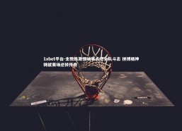 1xbet平台-主教练激情呐喊点燃全队斗志 拼搏精神铸就赛场逆转传奇